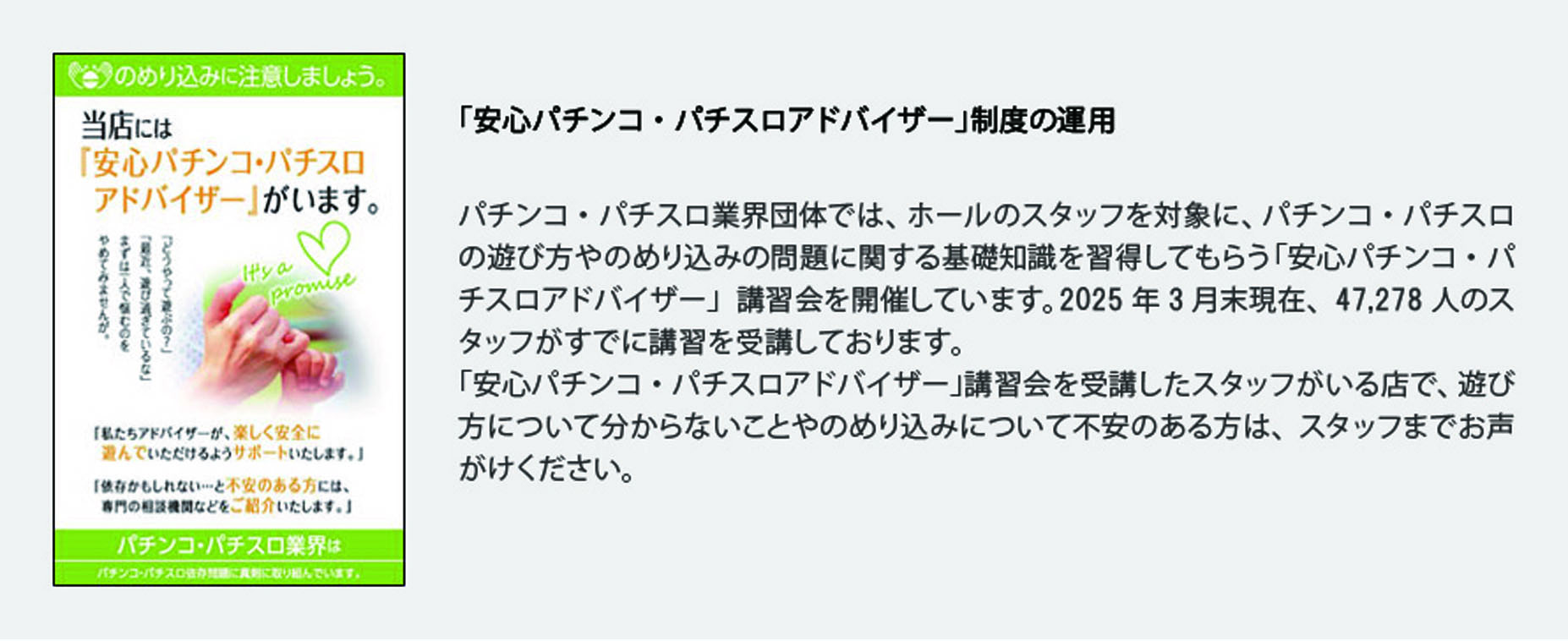 「安心パチンコ・パチスロアドバイザー」制度の運用
            パチンコ・パチスロ業界団体では、ホールのスタッフを対象に、パチンコ・パチスロの遊び方やのめり込みの問題に関する基礎知識を習得してもらう「安心パチンコ・パチスロアドバイザー」講習会を開催しています。2025年3月末現在、47,278人のスタッフがすでに講習を受講しております。
「安心パチンコ・パチスロアドバイザー」講習会を受講したスタッフがいる店で、遊び方について分からないことやのめり込みについて不安のある方は、スタッフまでお声がけください。