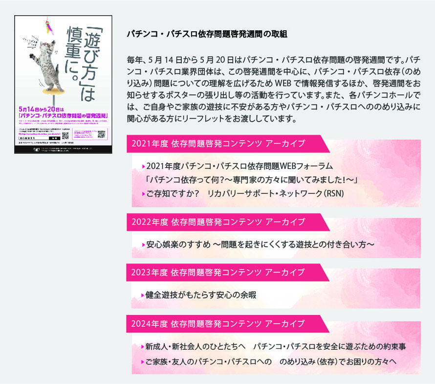 パチンコ・パチスロ依存問題啓発週間の取組
            毎年、5月14日から5月20日はパチンコ・パチスロ依存問題の啓発週間です。パチンコ・パチスロ業界団体は、この啓発週間を中心に、パチンコ・パチスロ依存（のめり込み）問題についての理解を広げるためフォーラムを開催するほか、啓発週間をお知らせするポスターの張り出し等の活動を行っています。また、各パチンコホールでは、ご自身やご家族の遊技に不安がある方やパチンコ・パチスロへののめり込みに関心がある方にリーフレットをお渡ししています。